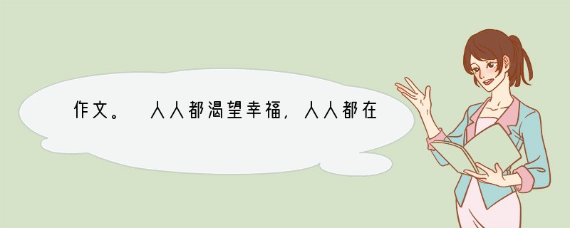 作文。 人人都渴望幸福,人人都在感受幸福。幸福有时很抽象,有时又很具体;幸福有